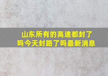 山东所有的高速都封了吗今天封路了吗最新消息