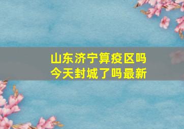 山东济宁算疫区吗今天封城了吗最新