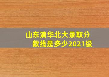 山东清华北大录取分数线是多少2021级