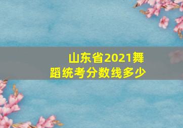 山东省2021舞蹈统考分数线多少