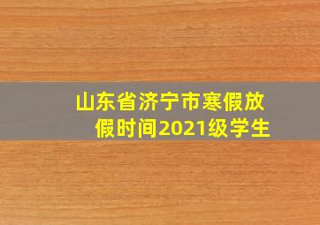 山东省济宁市寒假放假时间2021级学生