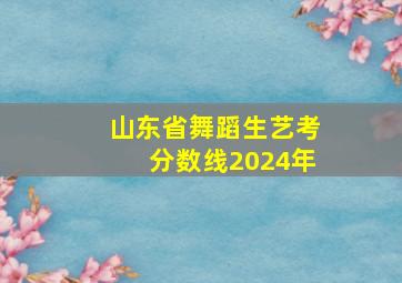 山东省舞蹈生艺考分数线2024年