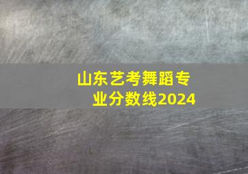 山东艺考舞蹈专业分数线2024