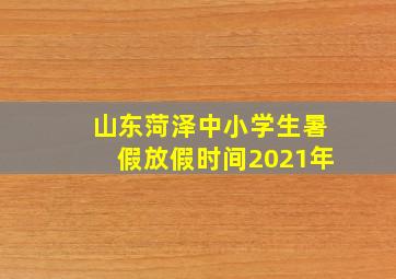 山东菏泽中小学生暑假放假时间2021年