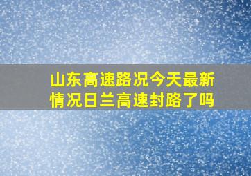 山东高速路况今天最新情况日兰高速封路了吗