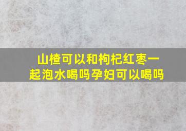 山楂可以和枸杞红枣一起泡水喝吗孕妇可以喝吗