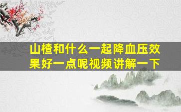 山楂和什么一起降血压效果好一点呢视频讲解一下