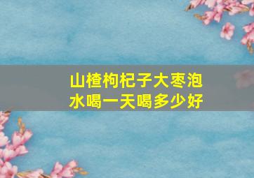 山楂枸杞子大枣泡水喝一天喝多少好