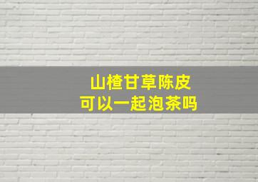 山楂甘草陈皮可以一起泡茶吗