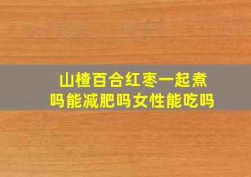 山楂百合红枣一起煮吗能减肥吗女性能吃吗