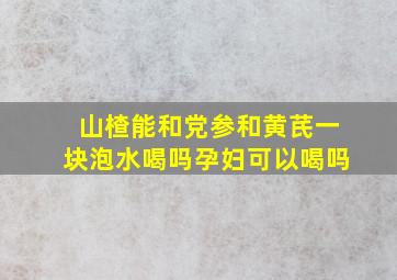 山楂能和党参和黄芪一块泡水喝吗孕妇可以喝吗