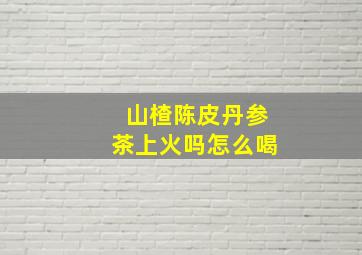 山楂陈皮丹参茶上火吗怎么喝