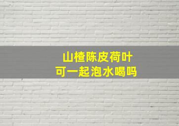 山楂陈皮荷叶可一起泡水喝吗