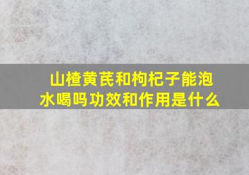 山楂黄芪和枸杞子能泡水喝吗功效和作用是什么