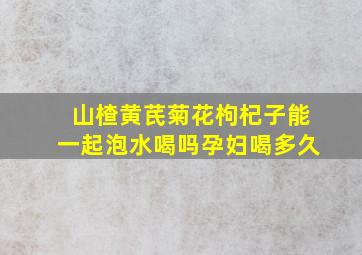 山楂黄芪菊花枸杞子能一起泡水喝吗孕妇喝多久