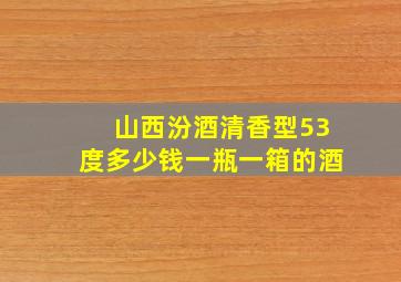 山西汾酒清香型53度多少钱一瓶一箱的酒