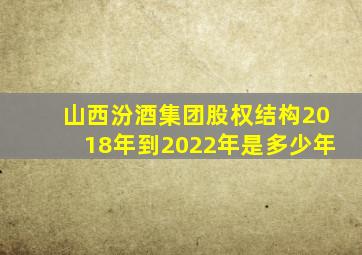 山西汾酒集团股权结构2018年到2022年是多少年