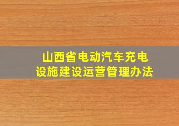 山西省电动汽车充电设施建设运营管理办法