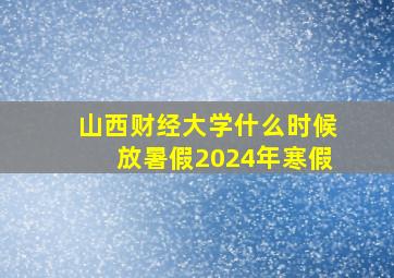 山西财经大学什么时候放暑假2024年寒假