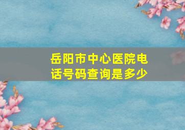 岳阳市中心医院电话号码查询是多少