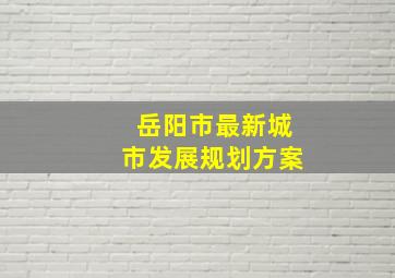 岳阳市最新城市发展规划方案