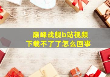 巅峰战舰b站视频下载不了了怎么回事