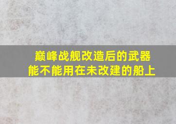 巅峰战舰改造后的武器能不能用在未改建的船上