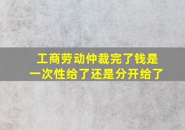 工商劳动仲裁完了钱是一次性给了还是分开给了