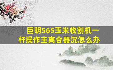 巨明565玉米收割机一杆操作主离合器沉怎么办