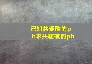 已知共轭酸的ph求共轭碱的ph