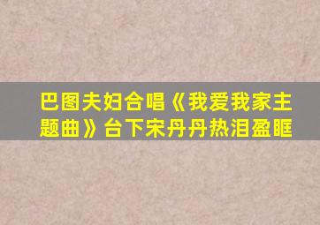 巴图夫妇合唱《我爱我家主题曲》台下宋丹丹热泪盈眶