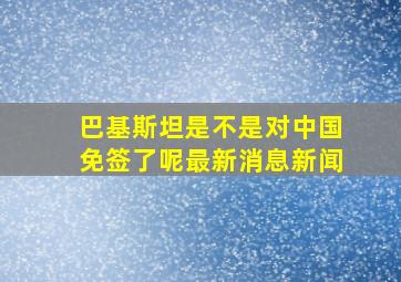 巴基斯坦是不是对中国免签了呢最新消息新闻