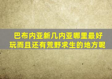 巴布内亚新几内亚哪里最好玩而且还有荒野求生的地方呢