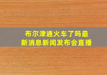 布尔津通火车了吗最新消息新闻发布会直播