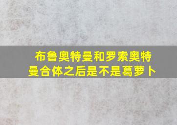 布鲁奥特曼和罗索奥特曼合体之后是不是葛萝卜