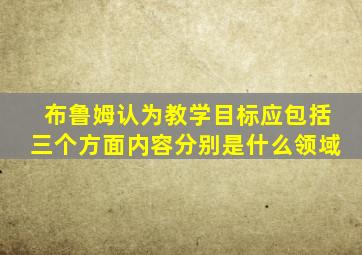 布鲁姆认为教学目标应包括三个方面内容分别是什么领域