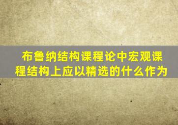 布鲁纳结构课程论中宏观课程结构上应以精选的什么作为