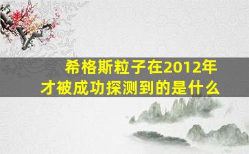 希格斯粒子在2012年才被成功探测到的是什么