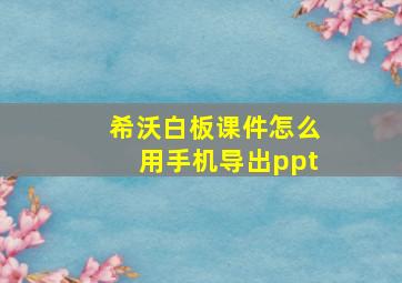 希沃白板课件怎么用手机导出ppt