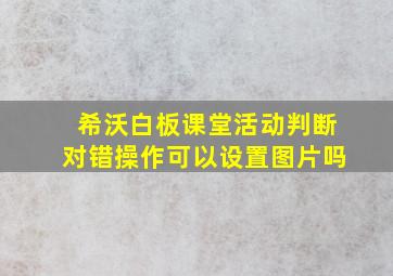 希沃白板课堂活动判断对错操作可以设置图片吗