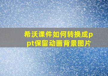 希沃课件如何转换成ppt保留动画背景图片