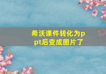 希沃课件转化为ppt后变成图片了