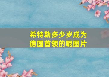 希特勒多少岁成为德国首领的呢图片