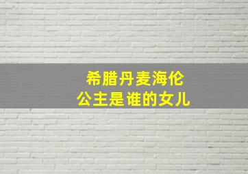 希腊丹麦海伦公主是谁的女儿