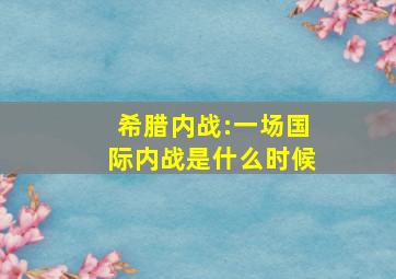 希腊内战:一场国际内战是什么时候