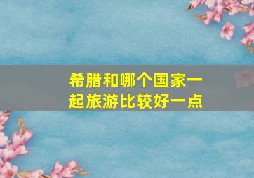 希腊和哪个国家一起旅游比较好一点