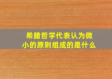 希腊哲学代表认为微小的原则组成的是什么