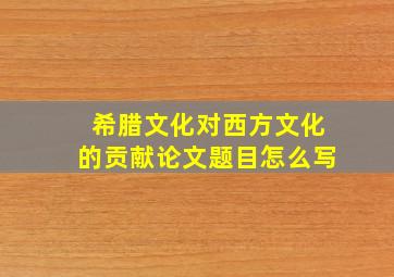 希腊文化对西方文化的贡献论文题目怎么写