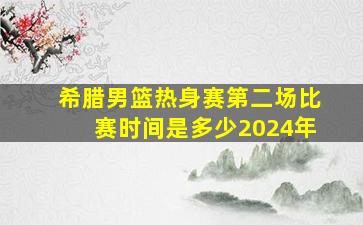 希腊男篮热身赛第二场比赛时间是多少2024年