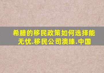 希腊的移民政策如何选择能无忧.移民公司澳臻.中国